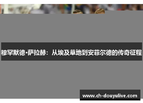 穆罕默德·萨拉赫：从埃及草地到安菲尔德的传奇征程